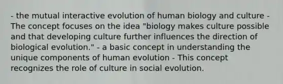 - the mutual interactive evolution of human biology and culture - The concept focuses on the idea "biology makes culture possible and that developing culture further influences the direction of biological evolution." - a basic concept in understanding the unique components of human evolution - This concept recognizes the role of culture in social evolution.