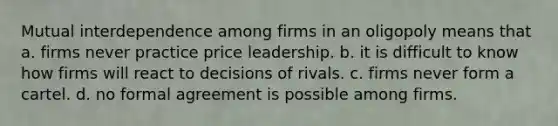 Mutual interdependence among firms in an oligopoly means that a. firms never practice price leadership. b. it is difficult to know how firms will react to decisions of rivals. c. firms never form a cartel. d. no formal agreement is possible among firms.