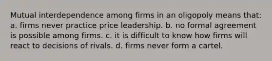 Mutual interdependence among firms in an oligopoly means that: a. firms never practice price leadership. b. no formal agreement is possible among firms. c. it is difficult to know how firms will react to decisions of rivals. d. firms never form a cartel.