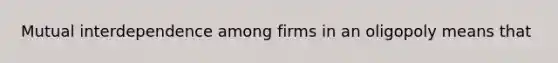 Mutual interdependence among firms in an oligopoly means that