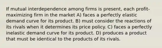 If mutual interdependence among firms is present, each profit-maximizing firm in the market A) faces a perfectly elastic demand curve for its product. B) must consider the reactions of its rivals when it determines its price policy. C) faces a perfectly inelastic demand curve for its product. D) produces a product that must be identical to the products of its rivals.