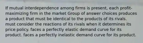 If mutual interdependence among firms is present, each profit-maximizing firm in the market Group of answer choices produces a product that must be identical to the products of its rivals. must consider the reactions of its rivals when it determines its price policy. faces a perfectly elastic demand curve for its product. faces a perfectly inelastic demand curve for its product.