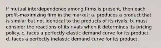 If mutual interdependence among firms is present, then each profit-maximizing firm in the market: a. produces a product that is similar but not identical to the products of its rivals. b. must consider the reactions of its rivals when it determines its pricing policy. c. faces a perfectly elastic demand curve for its product. d. faces a perfectly inelastic demand curve for its product.