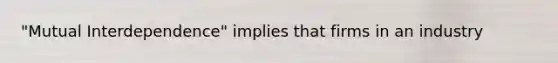 "Mutual Interdependence" implies that firms in an industry