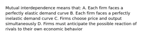 Mutual interdependence means that: A. Each firm faces a perfectly elastic demand curve B. Each firm faces a perfectly inelastic demand curve C. Firms choose price and output simultaneously D. Firms must anticipate the possible reaction of rivals to their own economic behavior