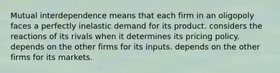 Mutual interdependence means that each firm in an oligopoly faces a perfectly inelastic demand for its product. considers the reactions of its rivals when it determines its pricing policy. depends on the other firms for its inputs. depends on the other firms for its markets.