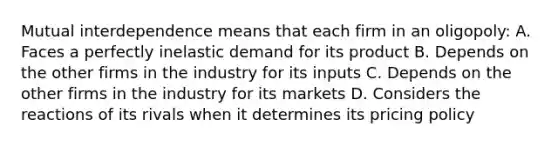 Mutual interdependence means that each firm in an oligopoly: A. Faces a perfectly inelastic demand for its product B. Depends on the other firms in the industry for its inputs C. Depends on the other firms in the industry for its markets D. Considers the reactions of its rivals when it determines its pricing policy