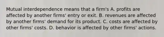 Mutual interdependence means that a firm's A. profits are affected by another firms' entry or exit. B. revenues are affected by another firms' demand for its product. C. costs are affected by other firms' costs. D. behavior is affected by other firms' actions.