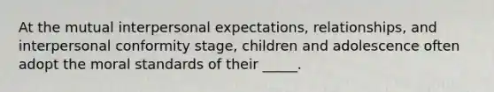 At the mutual interpersonal expectations, relationships, and interpersonal conformity stage, children and adolescence often adopt the moral standards of their _____.