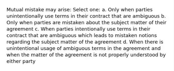 Mutual mistake may arise: Select one: a. Only when parties unintentionally use terms in their contract that are ambiguous b. Only when parties are mistaken about the subject matter of their agreement c. When parties intentionally use terms in their contract that are ambiguous which leads to mistaken notions regarding the subject matter of the agreement d. When there is unintentional usage of ambiguous terms in the agreement and when the matter of the agreement is not properly understood by either party