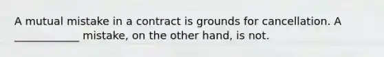 A mutual mistake in a contract is grounds for cancellation. A ____________ mistake, on the other hand, is not.