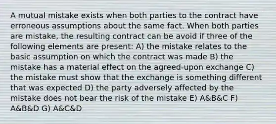 A mutual mistake exists when both parties to the contract have erroneous assumptions about the same fact. When both parties are mistake, the resulting contract can be avoid if three of the following elements are present: A) the mistake relates to the basic assumption on which the contract was made B) the mistake has a material effect on the agreed-upon exchange C) the mistake must show that the exchange is something different that was expected D) the party adversely affected by the mistake does not bear the risk of the mistake E) A&B&C F) A&B&D G) A&C&D