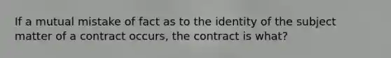 If a mutual mistake of fact as to the identity of the subject matter of a contract occurs, the contract is what?