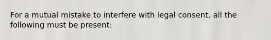 For a mutual mistake to interfere with legal consent, all the following must be present: