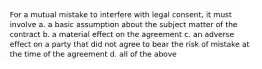 For a mutual mistake to interfere with legal consent, it must involve a. a basic assumption about the subject matter of the contract b. a material effect on the agreement c. an adverse effect on a party that did not agree to bear the risk of mistake at the time of the agreement d. all of the above