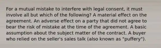 For a mutual mistake to interfere with legal consent, it must involve all but which of the following? A material effect on the agreement. An adverse effect on a party that did not agree to bear the risk of mistake at the time of the agreement. A basic assumption about the subject matter of the contract. A buyer who relied on the seller's sales talk (also known as "puffery").