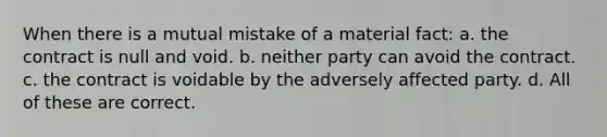 When there is a mutual mistake of a material fact: a. the contract is null and void. b. neither party can avoid the contract. c. the contract is voidable by the adversely affected party. d. All of these are correct.