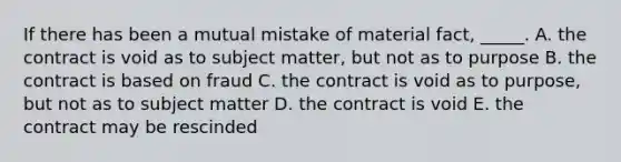 If there has been a mutual mistake of material​ fact, _____. A. the contract is void as to subject​ matter, but not as to purpose B. the contract is based on fraud C. the contract is void as to​ purpose, but not as to subject matter D. the contract is void E. the contract may be rescinded