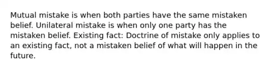 Mutual mistake is when both parties have the same mistaken belief. Unilateral mistake is when only one party has the mistaken belief. Existing fact: Doctrine of mistake only applies to an existing fact, not a mistaken belief of what will happen in the future.