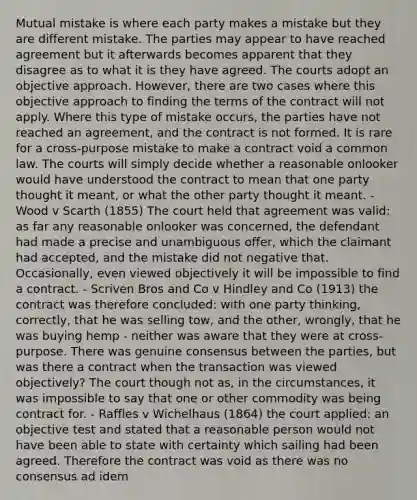 Mutual mistake is where each party makes a mistake but they are different mistake. The parties may appear to have reached agreement but it afterwards becomes apparent that they disagree as to what it is they have agreed. The courts adopt an objective approach. However, there are two cases where this objective approach to finding the terms of the contract will not apply. Where this type of mistake occurs, the parties have not reached an agreement, and the contract is not formed. It is rare for a cross-purpose mistake to make a contract void a common law. The courts will simply decide whether a reasonable onlooker would have understood the contract to mean that one party thought it meant, or what the other party thought it meant. - Wood v Scarth (1855) The court held that agreement was valid: as far any reasonable onlooker was concerned, the defendant had made a precise and unambiguous offer, which the claimant had accepted, and the mistake did not negative that. Occasionally, even viewed objectively it will be impossible to find a contract. - Scriven Bros and Co v Hindley and Co (1913) the contract was therefore concluded: with one party thinking, correctly, that he was selling tow, and the other, wrongly, that he was buying hemp - neither was aware that they were at cross-purpose. There was genuine consensus between the parties, but was there a contract when the transaction was viewed objectively? The court though not as, in the circumstances, it was impossible to say that one or other commodity was being contract for. - Raffles v Wichelhaus (1864) the court applied: an objective test and stated that a reasonable person would not have been able to state with certainty which sailing had been agreed. Therefore the contract was void as there was no consensus ad idem