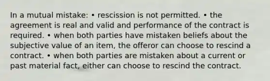 In a mutual mistake: • rescission is not permitted. • the agreement is real and valid and performance of the contract is required. • when both parties have mistaken beliefs about the subjective value of an item, the offeror can choose to rescind a contract. • when both parties are mistaken about a current or past material fact, either can choose to rescind the contract.