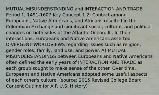 MUTUAL MISUNDERSTANDING and INTERACTION AND TRADE Period 1, 1491-1607 Key Concept 1.2: Contact among Europeans, Native Americans, and Africans resulted in the Columbian Exchange and significant social, cultural, and political changes on both sides of the Atlantic Ocean. III. In their interactions, Europeans and Native Americans asserted DIVERGENT WORLDVIEWS regarding issues such as religion, gender roles, family, land use, and power. A) MUTUAL MISUNDERSTANDINGS between Europeans and Native Americans often defined the early years of INTERACTION AND TRADE as each group sought to make sense of the other. Over time, Europeans and Native Americans adopted some useful aspects of each other's culture. (source: 2015 Revised College Board Content Outline for A.P. U.S. History)