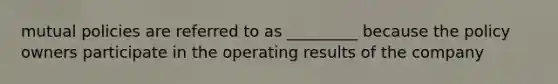 mutual policies are referred to as _________ because the policy owners participate in the operating results of the company