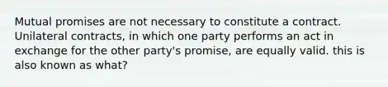 Mutual promises are not necessary to constitute a contract. Unilateral contracts, in which one party performs an act in exchange for the other party's promise, are equally valid. this is also known as what?