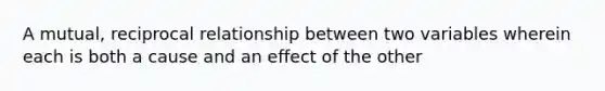 A mutual, reciprocal relationship between two variables wherein each is both a cause and an effect of the other