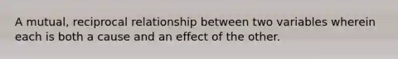 A mutual, reciprocal relationship between two variables wherein each is both a cause and an effect of the other.