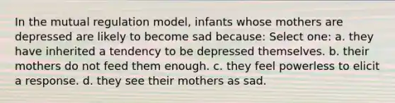 In the mutual regulation model, infants whose mothers are depressed are likely to become sad because: Select one: a. they have inherited a tendency to be depressed themselves. b. their mothers do not feed them enough. c. they feel powerless to elicit a response. d. they see their mothers as sad.