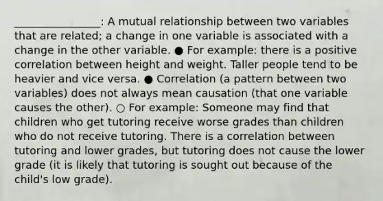 ________________: A mutual relationship between two variables that are related; a change in one variable is associated with a change in the other variable. ● For example: there is a positive correlation between height and weight. Taller people tend to be heavier and vice versa. ● Correlation (a pattern between two variables) does not always mean causation (that one variable causes the other). ○ For example: Someone may find that children who get tutoring receive worse grades than children who do not receive tutoring. There is a correlation between tutoring and lower grades, but tutoring does not cause the lower grade (it is likely that tutoring is sought out because of the child's low grade).