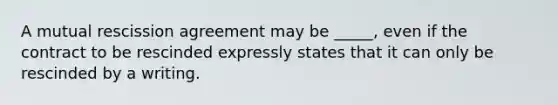 A mutual rescission agreement may be _____, even if the contract to be rescinded expressly states that it can only be rescinded by a writing.