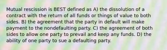 Mutual rescission is BEST defined as A) the dissolution of a contract with the return of all funds or things of value to both sides. B) the agreement that the party in default will make payment to the nondefaulting party. C) the agreement of both sides to allow one party to prevail and keep any funds. D) the ability of one party to sue a defaulting party.