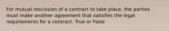 For mutual rescission of a contract to take place, the parties must make another agreement that satisfies the legal requirements for a contract. True or False