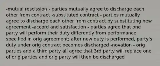 -mutual rescission - parties mutually agree to discharge each other from contract -substituted contract - parties mutually agree to discharge each other from contract by substituting new agreement -accord and satisfaction - parties agree that one party will perform their duty differently from performance specified in orig agreement; after new duty is performed, party's duty under orig contract becomes discharged -novation - orig parties and a third party all agree that 3rd party will replace one of orig parties and orig party will then be discharged