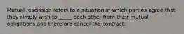 Mutual rescission refers to a situation in which parties agree that they simply wish to _____ each other from their mutual obligations and therefore cancel the contract.