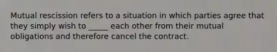 Mutual rescission refers to a situation in which parties agree that they simply wish to _____ each other from their mutual obligations and therefore cancel the contract.