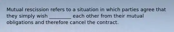 Mutual rescission refers to a situation in which parties agree that they simply wish _________ each other from their mutual obligations and therefore cancel the contract.