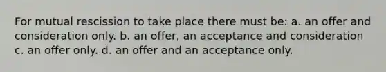 For mutual rescission to take place there must be: a. an offer and consideration only. b. an offer, an acceptance and consideration c. an offer only. d. an offer and an acceptance only.