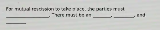 For mutual rescission to take place, the parties must ___________________. There must be an ________, _________, and _________