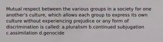 Mutual respect between the various groups in a society for one another's culture, which allows each group to express its own culture without experiencing prejudice or any form of discrimination is called: a.pluralism b.continued subjugation c.assimilation d.genocide