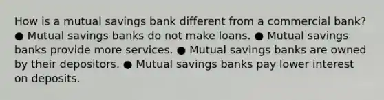 How is a mutual savings bank different from a commercial bank? ● Mutual savings banks do not make loans. ● Mutual savings banks provide more services. ● Mutual savings banks are owned by their depositors. ● Mutual savings banks pay lower interest on deposits.