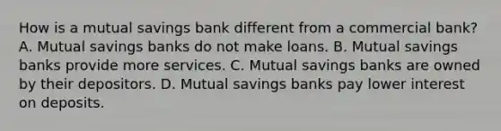 How is a mutual savings bank different from a commercial bank? A. Mutual savings banks do not make loans. B. Mutual savings banks provide more services. C. Mutual savings banks are owned by their depositors. D. Mutual savings banks pay lower interest on deposits.