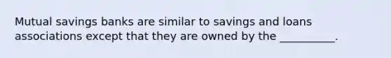 Mutual savings banks are similar to savings and loans associations except that they are owned by the __________.