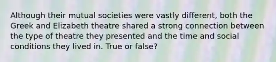 Although their mutual societies were vastly different, both the Greek and Elizabeth theatre shared a strong connection between the type of theatre they presented and the time and social conditions they lived in. True or false?