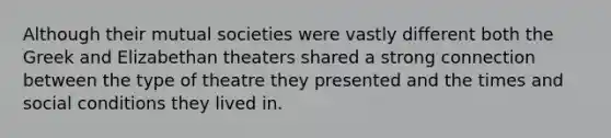 Although their mutual societies were vastly different both the Greek and Elizabethan theaters shared a strong connection between the type of theatre they presented and the times and social conditions they lived in.