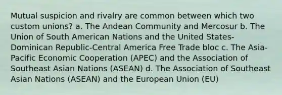 Mutual suspicion and rivalry are common between which two custom unions? a. The Andean Community and Mercosur b. The Union of South American Nations and the United States-Dominican Republic-Central America Free Trade bloc c. The Asia-Pacific Economic Cooperation (APEC) and the Association of Southeast Asian Nations (ASEAN) d. The Association of Southeast Asian Nations (ASEAN) and the European Union (EU)