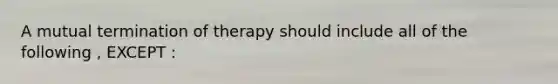 A mutual termination of therapy should include all of the following , EXCEPT :