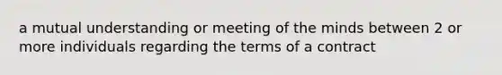 a mutual understanding or meeting of the minds between 2 or more individuals regarding the terms of a contract